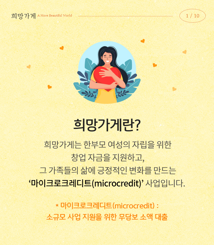 희망가게 A More Beautiful World 01 : 희망가게란? 희망가게는 한부모 여성의 자립을 위한 창업 자금을 지원하고, 그 가족들의 삶에 긍정적인 변화를 만드는 ‘마이크로크레디트(microcredit)’ 사업입니다. * 마이크로크레디트(microcredit) : 소규모 사업 지원을 위한 무담보 소액 대출